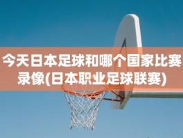 今天日本足球和哪个国家比赛录像(日本职业足球联赛)