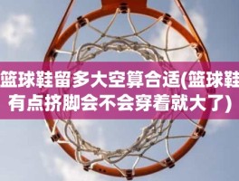 篮球鞋留多大空算合适(篮球鞋有点挤脚会不会穿着就大了)