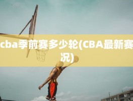 cba季前赛多少轮(CBA最新赛况)