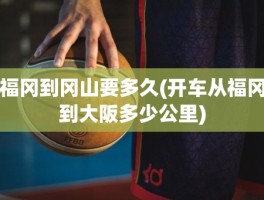 福冈到冈山要多久(开车从福冈到大阪多少公里)