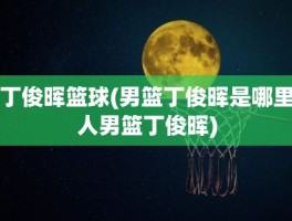 丁俊晖篮球(男篮丁俊晖是哪里人男篮丁俊晖)