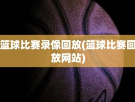 篮球比赛录像回放(篮球比赛回放网站)