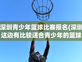 深圳青少年篮球比赛报名(深圳这边有比较适合青少年的篮球赛吗什么时候报名)