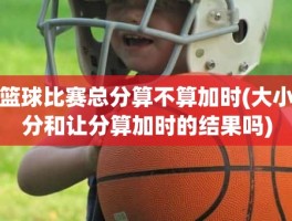 篮球比赛总分算不算加时(大小分和让分算加时的结果吗)