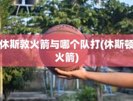 休斯敦火箭与哪个队打(休斯顿火箭)