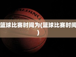 篮球比赛时间为(篮球比赛时间)