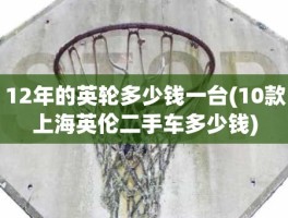 12年的英轮多少钱一台(10款上海英伦二手车多少钱)