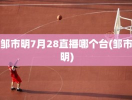 邹市明7月28直播哪个台(邹市明)