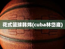 花式篮球韩炜(cuba林岱崴)