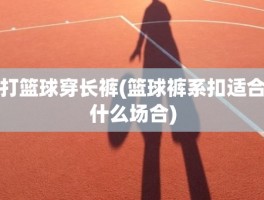 打篮球穿长裤(篮球裤系扣适合什么场合)