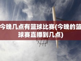 今晚几点有篮球比赛(今晚的篮球赛直播到几点)