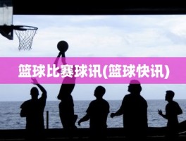 篮球比赛球讯(篮球快讯)