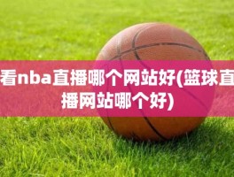 看nba直播哪个网站好(篮球直播网站哪个好)