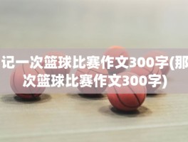 记一次篮球比赛作文300字(那次篮球比赛作文300字)