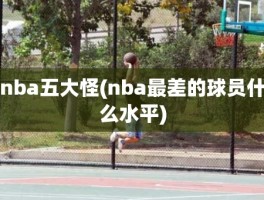 nba五大怪(nba最差的球员什么水平)