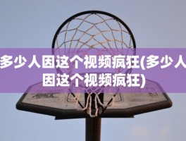 多少人因这个视频疯狂(多少人因这个视频疯狂)