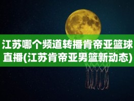 江苏哪个频道转播肯帝亚篮球直播(江苏肯帝亚男篮新动态)