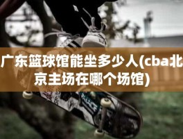 广东篮球馆能坐多少人(cba北京主场在哪个场馆)