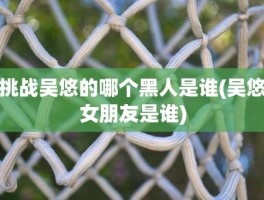 挑战吴悠的哪个黑人是谁(吴悠女朋友是谁)