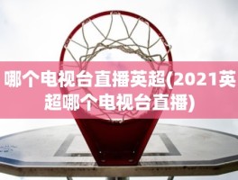 哪个电视台直播英超(2021英超哪个电视台直播)