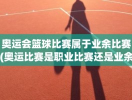 奥运会篮球比赛属于业余比赛(奥运比赛是职业比赛还是业余比赛)