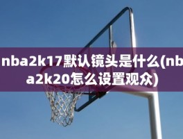 nba2k17默认镜头是什么(nba2k20怎么设置观众)