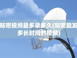 贴吧视频最多录多久(贴吧能发多长时间的视频)