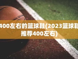 400左右的篮球鞋(2023篮球鞋推荐400左右)