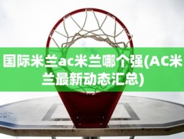 国际米兰ac米兰哪个强(AC米兰最新动态汇总)