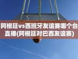 阿根廷vs西班牙友谊赛哪个台直播(阿根廷对巴西友谊赛)