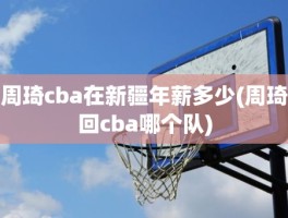 周琦cba在新疆年薪多少(周琦回cba哪个队)