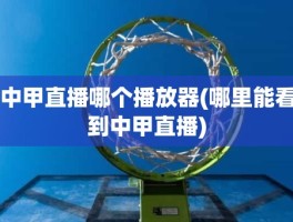 中甲直播哪个播放器(哪里能看到中甲直播)