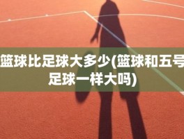 篮球比足球大多少(篮球和五号足球一样大吗)