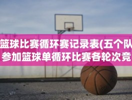 篮球比赛循环赛记录表(五个队参加篮球单循环比赛各轮次竞赛程序表)