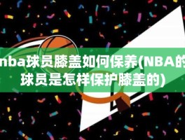 nba球员膝盖如何保养(NBA的球员是怎样保护膝盖的)