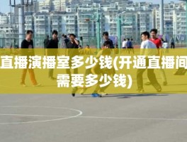 直播演播室多少钱(开通直播间需要多少钱)