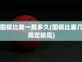 围棋比赛一局多久(围棋比赛几局定输赢)