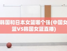 韩国和日本女篮哪个强(中国女篮VS韩国女篮直播)