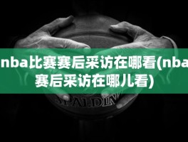 nba比赛赛后采访在哪看(nba赛后采访在哪儿看)