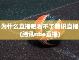 为什么直播吧看不了腾讯直播(腾讯nba直播)