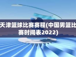 天津篮球比赛赛程(中国男篮比赛时间表2022)