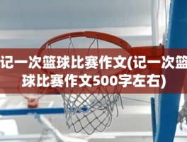 记一次篮球比赛作文(记一次篮球比赛作文500字左右)