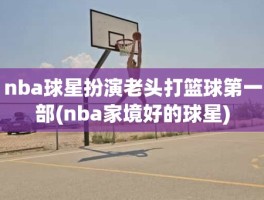 nba球星扮演老头打篮球第一部(nba家境好的球星)