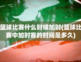 篮球比赛什么时候加时(篮球比赛中加时赛的时间是多久)