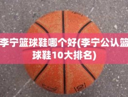 李宁篮球鞋哪个好(李宁公认篮球鞋10大排名)