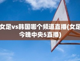 女足vs韩国哪个频道直播(女足今晚中央5直播)