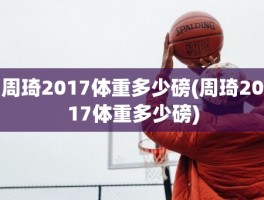 周琦2017体重多少磅(周琦2017体重多少磅)