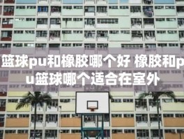 篮球pu和橡胶哪个好 橡胶和pu篮球哪个适合在室外