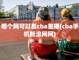 哪个网可以看cba重播(cba手机新浪网网)