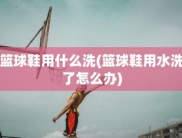 篮球鞋用什么洗(篮球鞋用水洗了怎么办)